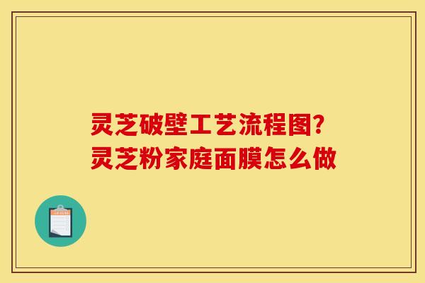 灵芝破壁工艺流程图?灵芝粉家庭面膜怎么做