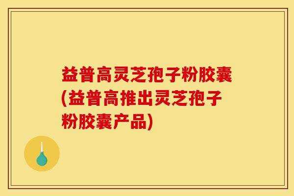 益普高灵芝孢子粉胶囊(益普高推出灵芝孢子粉胶囊产品)