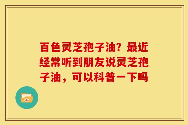 百色灵芝孢子油？最近经常听到朋友说灵芝孢子油，可以科普一下吗