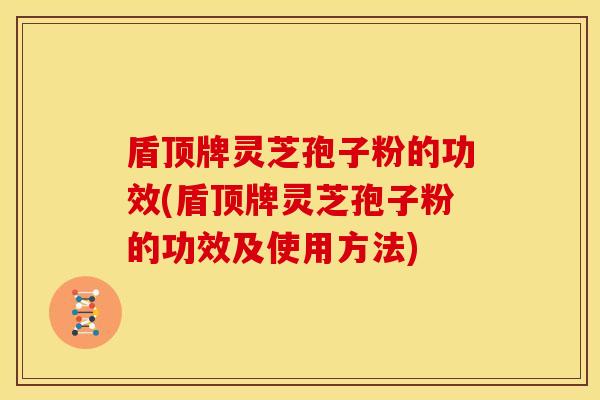 盾顶牌灵芝孢子粉的功效(盾顶牌灵芝孢子粉的功效及使用方法)