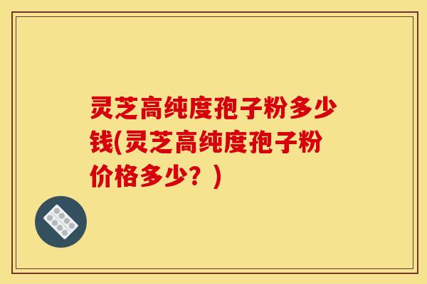 灵芝高纯度孢子粉多少钱(灵芝高纯度孢子粉价格多少?)