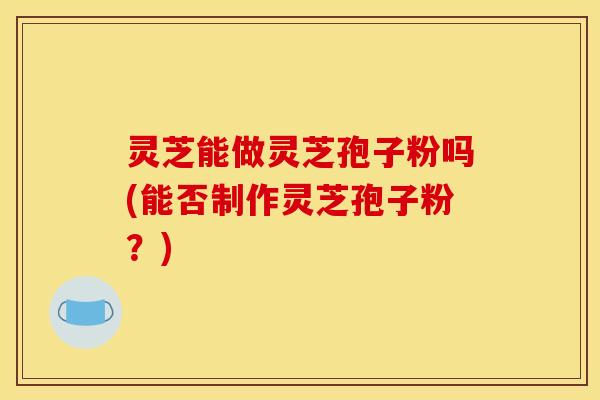 灵芝能做灵芝孢子粉吗(能否制作灵芝孢子粉?)