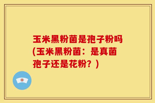 玉米黑粉菌是孢子粉吗(玉米黑粉菌:是真菌孢子还是花粉?)