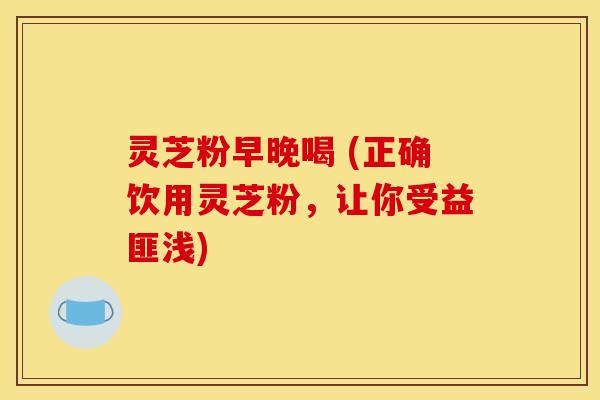 灵芝粉早晚喝 (正确饮用灵芝粉,让你受益匪浅)