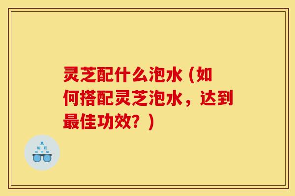 灵芝配什么泡水 (如何搭配灵芝泡水，达到最佳功效？)