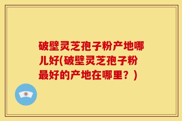 破壁灵芝孢子粉产地哪儿好(破壁灵芝孢子粉最好的产地在哪里?)