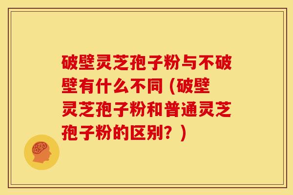 破壁灵芝孢子粉与不破壁有什么不同 (破壁灵芝孢子粉和普通灵芝孢子粉的区别？)