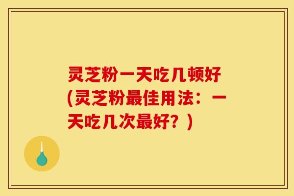 灵芝粉一天吃几顿好 (灵芝粉最佳用法:一天吃几次最好?)