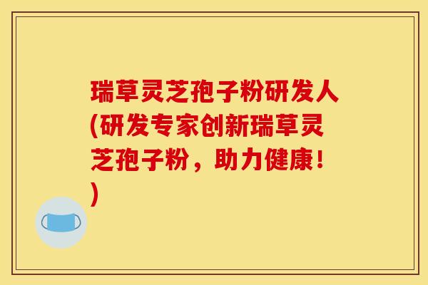 瑞草灵芝孢子粉研发人(研发专家创新瑞草灵芝孢子粉,助力健康!)