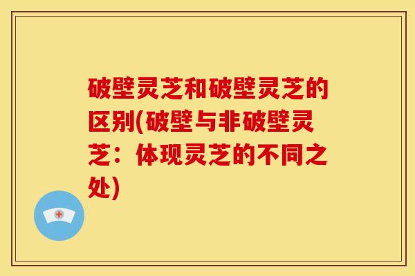 破壁灵芝和破壁灵芝的区别(破壁与非破壁灵芝:体现灵芝的不同之处)