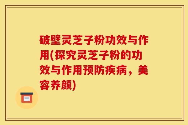 破壁灵芝子粉功效与作用(探究灵芝子粉的功效与作用预防疾病,美容养颜)