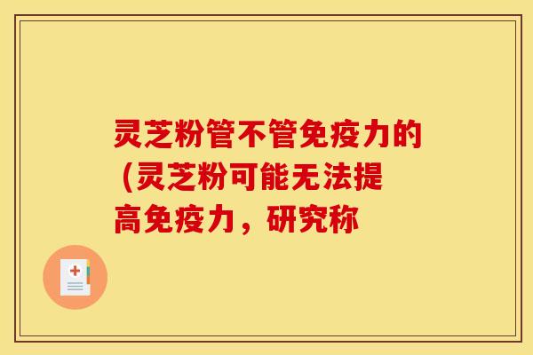 灵芝粉管不管免疫力的 (灵芝粉可能无法提高免疫力,研究称