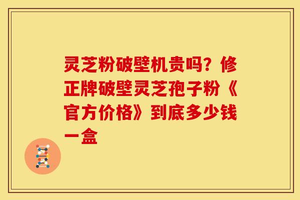 灵芝粉破壁机贵吗？修正牌破壁灵芝孢子粉《官方价格》到底多少钱一盒