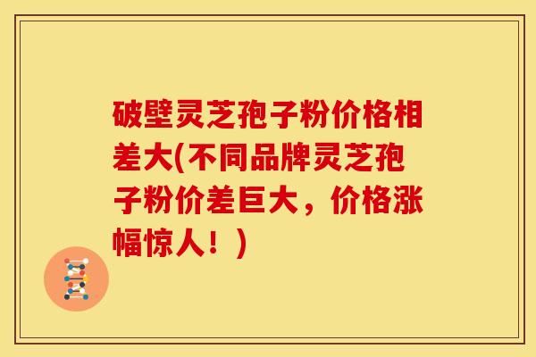 破壁灵芝孢子粉价格相差大(不同品牌灵芝孢子粉价差巨大,价格涨幅惊人!)