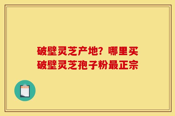 破壁灵芝产地?哪里买破壁灵芝孢子粉最正宗