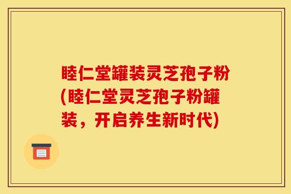 睦仁堂罐装灵芝孢子粉(睦仁堂灵芝孢子粉罐装,开启养生新时代)