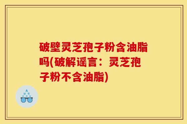 破壁灵芝孢子粉含油脂吗(破解谣言:灵芝孢子粉不含油脂)