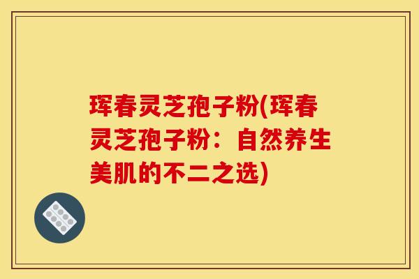 珲春灵芝孢子粉(珲春灵芝孢子粉:自然养生美肌的不二之选)