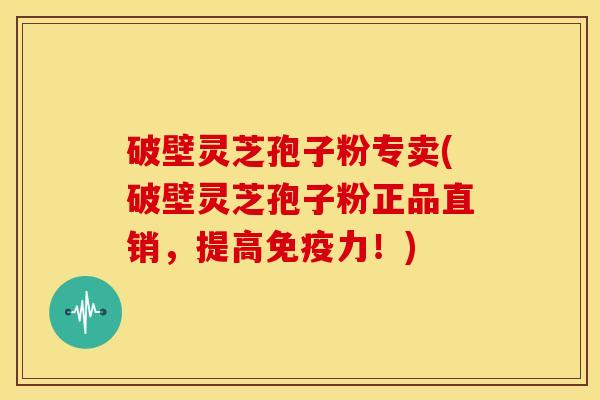 破壁灵芝孢子粉专卖(破壁灵芝孢子粉正品直销,提高免疫力!)
