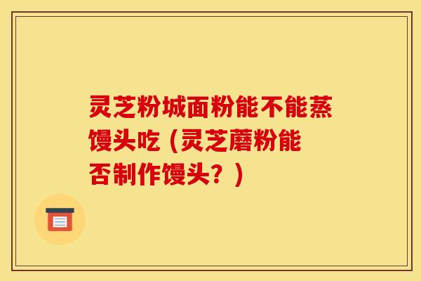 灵芝粉城面粉能不能蒸馒头吃 (灵芝蘑粉能否制作馒头?)