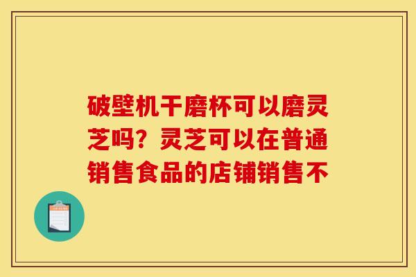 破壁机干磨杯可以磨灵芝吗？灵芝可以在普通销售食品的店铺销售不