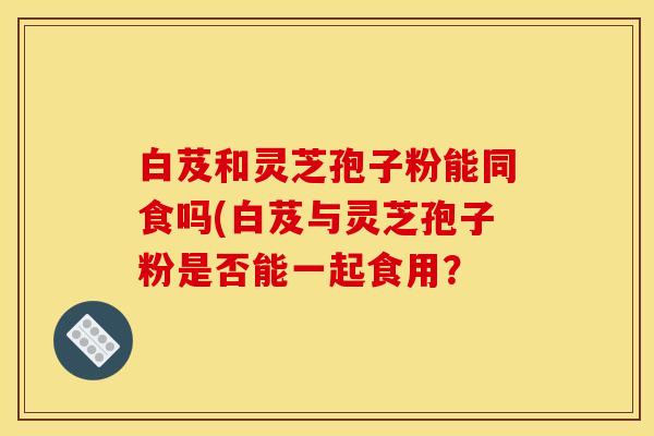 白芨和灵芝孢子粉能同食吗(白芨与灵芝孢子粉是否能一起食用?