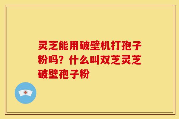 灵芝能用破壁机打孢子粉吗？什么叫双芝灵芝破壁孢子粉