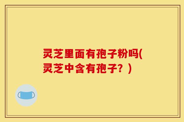灵芝里面有孢子粉吗(灵芝中含有孢子？)