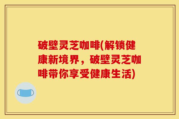 破壁灵芝咖啡(解锁健康新境界，破壁灵芝咖啡带你享受健康生活)