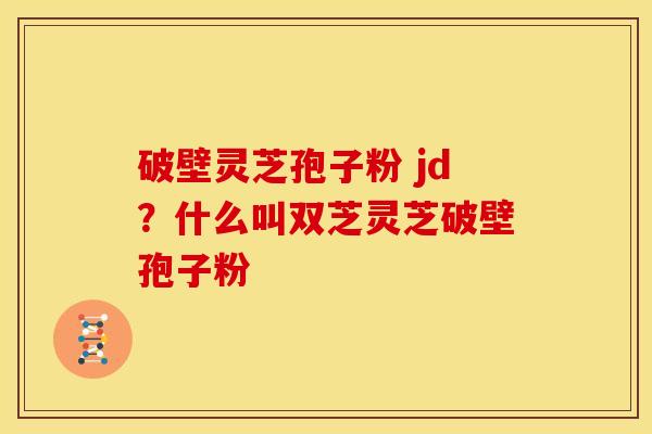 破壁灵芝孢子粉 jd?什么叫双芝灵芝破壁孢子粉