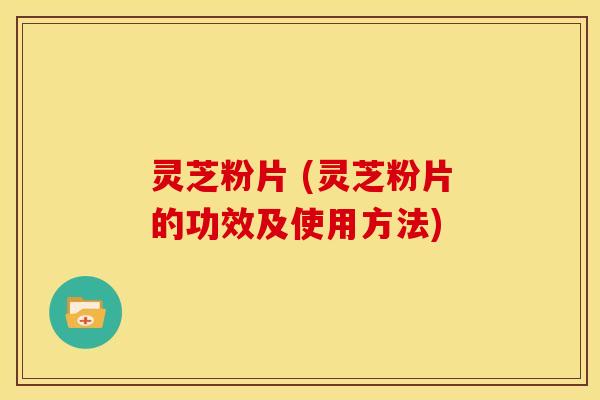灵芝粉片 (灵芝粉片的功效及使用方法)