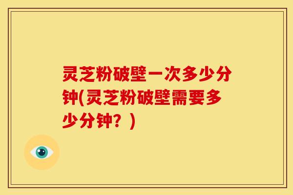 灵芝粉破壁一次多少分钟(灵芝粉破壁需要多少分钟?)