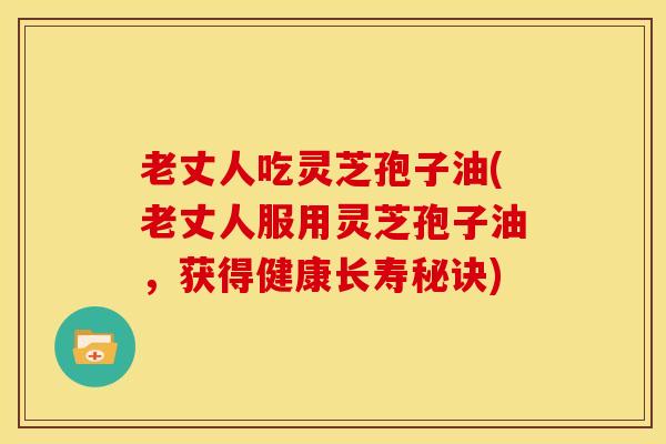 老丈人吃灵芝孢子油(老丈人服用灵芝孢子油，获得健康长寿秘诀)