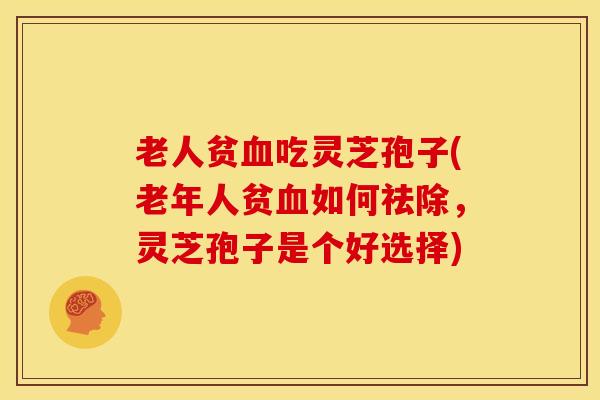 老人贫血吃灵芝孢子(老年人贫血如何祛除,灵芝孢子是个好选择)