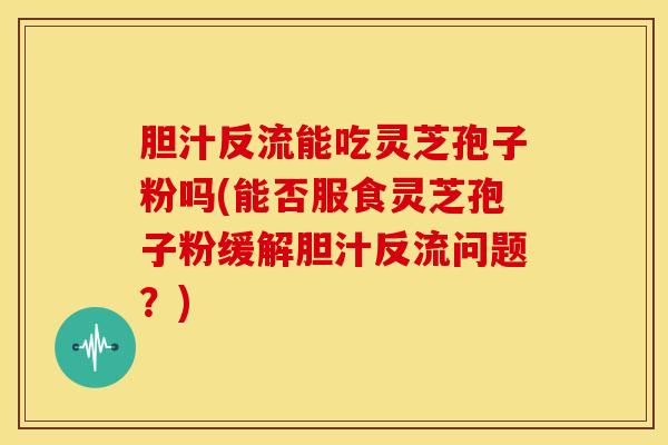 胆汁反流能吃灵芝孢子粉吗(能否服食灵芝孢子粉缓解胆汁反流问题？)
