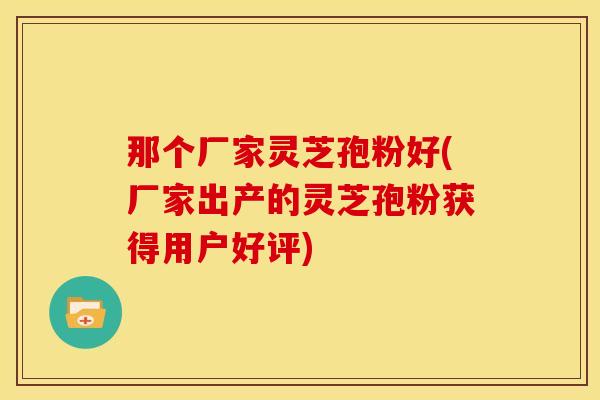 那个厂家灵芝孢粉好(厂家出产的灵芝孢粉获得用户好评)