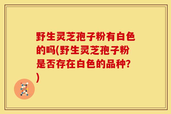 野生灵芝孢子粉有白色的吗(野生灵芝孢子粉是否存在白色的品种?)