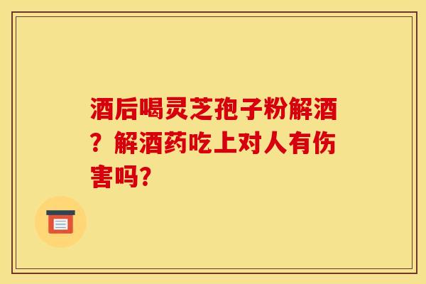 酒后喝灵芝孢子粉解酒？解酒药吃上对人有伤害吗？