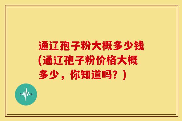 通辽孢子粉大概多少钱(通辽孢子粉价格大概多少,你知道吗?)