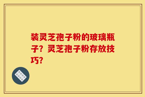 装灵芝孢子粉的玻璃瓶子?灵芝孢子粉存放技巧?