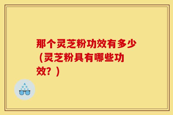 那个灵芝粉功效有多少 (灵芝粉具有哪些功效?)