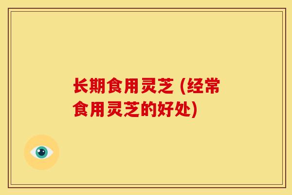 长期食用灵芝 (经常食用灵芝的好处)