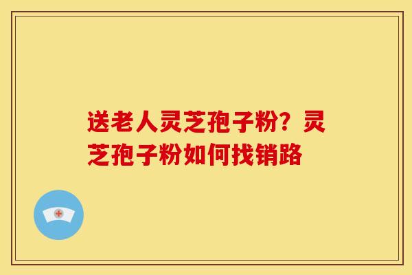 送老人灵芝孢子粉？灵芝孢子粉如何找销路