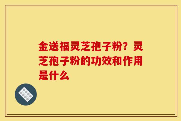 金送福灵芝孢子粉？灵芝孢子粉的功效和作用是什么