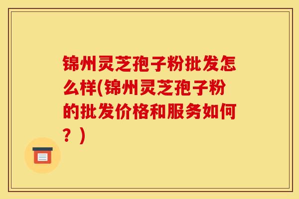 锦州灵芝孢子粉批发怎么样(锦州灵芝孢子粉的批发价格和服务如何?)