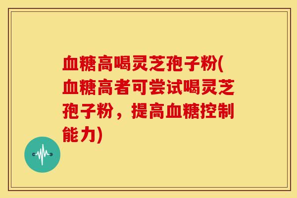血糖高喝灵芝孢子粉(血糖高者可尝试喝灵芝孢子粉，提高血糖控制能力)