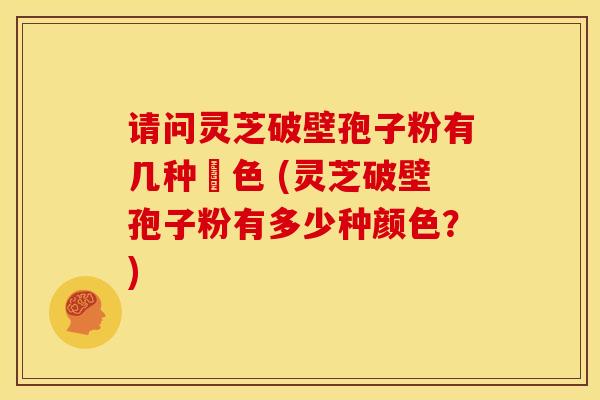请问灵芝破壁孢子粉有几种顡色 (灵芝破壁孢子粉有多少种颜色？)
