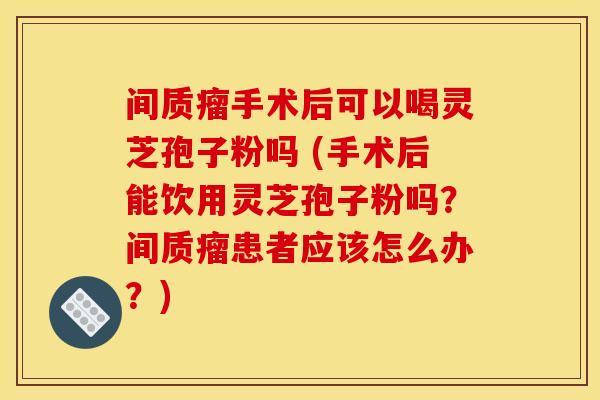 间质瘤手术后可以喝灵芝孢子粉吗 (手术后能饮用灵芝孢子粉吗？间质瘤患者应该怎么办？)