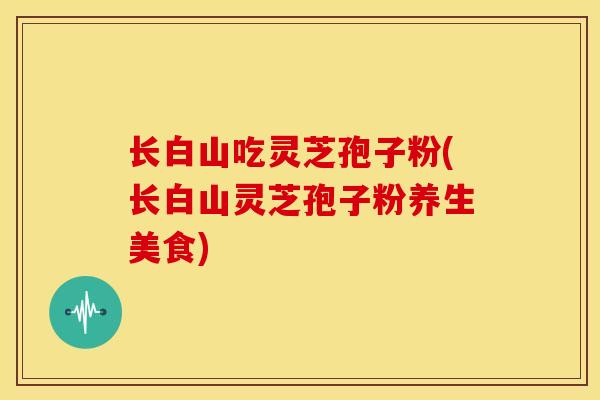长白山吃灵芝孢子粉(长白山灵芝孢子粉养生美食)