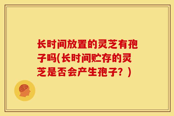 长时间放置的灵芝有孢子吗(长时间贮存的灵芝是否会产生孢子?)